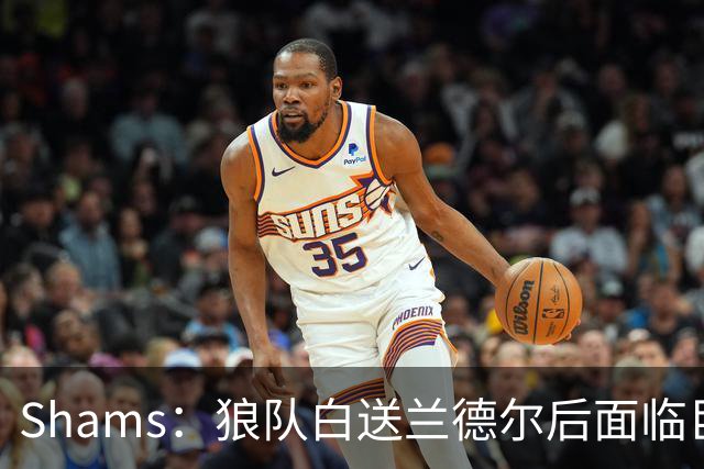 Shams：狼队白送兰德尔后面临巨大舆论压力 必须引进球星安抚华子